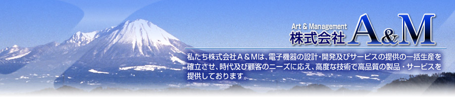 Art&Management 株式会社A&M 私たち株式会社Ａ＆Ｍは、電子機器の設計・開発及びサービスの提供の一括生産を確立させ、時代及び顧客のニーズに応え、高度な技術で高品質の製品・サービスを提供しております。